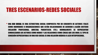 TRES ESCENARIOS-REDES SOCIALES
• UNA RED SOCIAL ES UNA ESTRUCTURA SOCIAL COMPUESTA POR UN CONJUNTO DE ACTORES (TALES
COMO INDIVIDUOS U ORGANIZACIONES) QUE ESTÁN RELACIONADOS DE ACUERDO A ALGÚN CRITERIO
(RELACIÓN PROFESIONAL, AMISTAD, PARENTESCO, ETC.). NORMALMENTE SE REPRESENTAN
SIMBOLIZANDO LOS ACTORES COMO NODOS Y LAS RELACIONES COMO LÍNEAS QUE LOS UNEN. EL TIPO DE
CONEXIÓN REPRESENTABLE EN UNA RED SOCIAL ES UNA RELACIÓN DIÁDICA O LAZO INTERPERSONAL.
 
