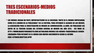 TRES ESCENARIOS-MEDIOS
TRADICIONALES
• LOS MEDIOS JUEGAN UN PAPEL IMPORTANTÍSIMO EN LA SOCIEDAD, TANTO EN EL MUNDO EMPRESARIAL
COMO EN EL MUNDO DE LA PUBLICIDAD Y DE LA CULTURA. PARA ENTENDER EL ALCANCE DE LOS MEDIOS,
LA ASOCIACIÓN PARA LA INVESTIGACIÓN DE MEDIOS DE COMUNICACIÓN, LA AIMC, HA PUBLICADO LOS
DATOS DE LA TERCERA OLEADA DEL ESTUDIO GENERAL DE MEDIOS DEL AÑO 2013. - SEE MORE AT:
HTTP://WWW.MARKETINGDIRECTO.COM/ACTUALIDAD/MEDIOS/LOS-MEDIOS-TRADICIONALES-SIGUEN-
LIDERANDO-PERO-INTERNET-ES-EL-MEDIO-CON-MAYOR-CRECIMIENTO-SEGUN-EL-ULTIMO-
EGM/#STHASH.DBCP7LBC.DPUF
 