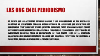 LAS ONG EN EL PERIODISMO
• ES CIERTO QUE LOS ACTIVISTAS DEFIENDEN CAUSAS Y SUS INFORMACIONES NO SON NEUTRAS NI
OBJETIVAS; NO LES INTERESA TOMAR LA MISMA DISTANCIA DE LOS HECHOS QUE DEBEN TENER LOS
PERIODISTAS. PERO TAMBIÉN ES VERDAD QUE ESTÁN SURGIENDO CASOS DE ORGANIZACIONES CIVILES
CUYOS MATERIALES INFORMATIVOS SE ACERCAN AL EJERCICIO DEL PERIODISMO DE INVESTIGACIÓN. ES
INTERESANTE OBSERVAR CÓMO LA PRESENTACIÓN DE ESOS TEXTOS, LEJOS DE LA REDACCIÓN
ACADÉMICA O DEL MENSAJE IDEOLÓGICO, ES AHORA MÁS DIDÁCTICA, ENTRETENIDA EN SU LECTURA Y,
SOBRE TODO, PRÓXIMA AL LENGUAJE DE LA PRENSA PROFESIONAL.
 