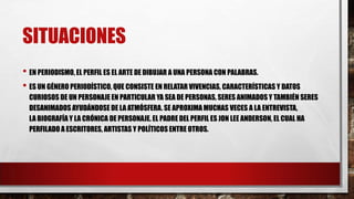 SITUACIONES
• EN PERIODISMO, EL PERFIL ES EL ARTE DE DIBUJAR A UNA PERSONA CON PALABRAS.
• ES UN GÉNERO PERIODÍSTICO, QUE CONSISTE EN RELATAR VIVENCIAS, CARACTERÍSTICAS Y DATOS
CURIOSOS DE UN PERSONAJE EN PARTICULAR YA SEA DE PERSONAS, SERES ANIMADOS Y TAMBIÉN SERES
DESANIMADOS AYUDÁNDOSE DE LA ATMÓSFERA. SE APROXIMA MUCHAS VECES A LA ENTREVISTA,
LA BIOGRAFÍA Y LA CRÓNICA DE PERSONAJE. EL PADRE DEL PERFIL ES JON LEE ANDERSON, EL CUAL HA
PERFILADO A ESCRITORES, ARTISTAS Y POLÍTICOS ENTRE OTROS.
 