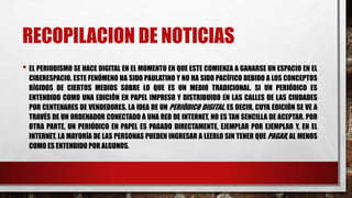 RECOPILACION DE NOTICIAS
• EL PERIODISMO SE HACE DIGITAL EN EL MOMENTO EN QUE ESTE COMIENZA A GANARSE UN ESPACIO EN EL
CIBERESPACIO. ESTE FENÓMENO HA SIDO PAULATINO Y NO HA SIDO PACÍFICO DEBIDO A LOS CONCEPTOS
RÍGIDOS DE CIERTOS MEDIOS SOBRE LO QUE ES UN MEDIO TRADICIONAL. SI UN PERIÓDICO ES
ENTENDIDO COMO UNA EDICIÓN EN PAPEL IMPRESO Y DISTRIBUIDO EN LAS CALLES DE LAS CIUDADES
POR CENTENARES DE VENDEDORES, LA IDEA DE UN PERIÓDICO DIGITAL, ES DECIR, CUYA EDICIÓN SE VE A
TRAVÉS DE UN ORDENADOR CONECTADO A UNA RED DE INTERNET, NO ES TAN SENCILLA DE ACEPTAR. POR
OTRA PARTE, UN PERIÓDICO EN PAPEL ES PAGADO DIRECTAMENTE, EJEMPLAR POR EJEMPLAR Y, EN EL
INTERNET, LA MAYORÍA DE LAS PERSONAS PUEDEN INGRESAR A LEERLO SIN TENER QUE PAGAR, AL MENOS
COMO ES ENTENDIDO POR ALGUNOS.
 