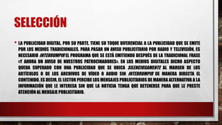 SELECCIÓN
• LA PUBLICIDAD DIGITAL, POR SU PARTE, TIENE SU TOQUE DIFERENCIAL A LA PUBLICIDAD QUE SE EMITE
POR LOS MEDIOS TRADICIONALES. PARA PASAR UN AVISO PUBLICITARIO POR RADIO Y TELEVISIÓN, ES
NECESARIO INTERRUMPIR EL PROGRAMA QUE SE ESTÁ EMITIENDO DESPUÉS DE LA TRADICIONAL FRASE
«Y AHORA UN AVISO DE NUESTROS PATROCINADORES». EN LOS MEDIOS DIGITALES DICHO ASPECTO
QUEDA SUPERADO CON UNA PUBLICIDAD QUE SE UBICA SILENCIOSAMENTE AL MARGEN DE LOS
ARTÍCULOS O DE LOS ARCHIVOS DE VÍDEO O AUDIO SIN INTERRUMPIR DE MANERA DIRECTA EL
CONTENIDO. ES DECIR, EL LECTOR PERCIBE LOS MENSAJES PUBLICITARIOS DE MANERA ALTERNATIVA A LA
INFORMACIÓN QUE LE INTERESA SIN QUE LA NOTICIA TENGA QUE DETENERSE PARA QUE LE PRESTE
ATENCIÓN AL MENSAJE PUBLICITARIO.
 