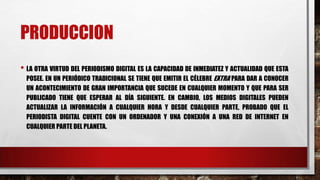 PRODUCCION
• LA OTRA VIRTUD DEL PERIODISMO DIGITAL ES LA CAPACIDAD DE INMEDIATEZ Y ACTUALIDAD QUE ESTA
POSEE. EN UN PERIÓDICO TRADICIONAL SE TIENE QUE EMITIR EL CÉLEBRE EXTRA PARA DAR A CONOCER
UN ACONTECIMIENTO DE GRAN IMPORTANCIA QUE SUCEDE EN CUALQUIER MOMENTO Y QUE PARA SER
PUBLICADO TIENE QUE ESPERAR AL DÍA SIGUIENTE. EN CAMBIO, LOS MEDIOS DIGITALES PUEDEN
ACTUALIZAR LA INFORMACIÓN A CUALQUIER HORA Y DESDE CUALQUIER PARTE, PROBADO QUE EL
PERIODISTA DIGITAL CUENTE CON UN ORDENADOR Y UNA CONEXIÓN A UNA RED DE INTERNET EN
CUALQUIER PARTE DEL PLANETA.
 