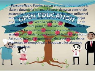  - Personalizar. Puedes cargar el contenido antes de la
 clase o durante la misma. Además de pasar control de
 asistencia. Se puede permitir a los asistentes utilizar el
 micrófono, cámara web, escribir en la pizarra o dejar
 que simplemente vean la conferencia. Con un clic de
 un botón permite pasar el micrófono, la cámara web, y
 compartir los controles para que los estudiantes
 asistentes formulen cuestiones o utilicen el escritorio.
 Así como hacer el seguimiento de la actividad de los
 asistentes en tiempo real y bloquear a los alumnos
 problemáticos.
 