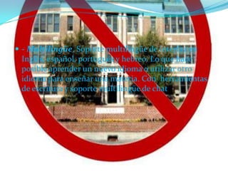  - Multilingüe. Soporte multilingüe de interfaz en
 Inglés, español, portugués y hebreo. Lo que hace
 posible aprender un nuevo idioma o utilizar otro
 idioma para enseñar una materia. Con herramientas
 de escritura y soporte multilingüe de chat
 