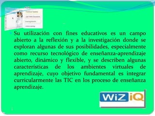  Su utilización con fines educativos es un campo
 abierto a la reflexión y a la investigación donde se
 exploran algunas de sus posibilidades, especialmente
 como recurso tecnológico de enseñanza-aprendizaje
 abierto, dinámico y flexible, y se describen algunas
 características de los ambientes virtuales de
 aprendizaje, cuyo objetivo fundamental es integrar
 curricularmente las TIC en los proceso de enseñanza
 aprendizaje.
 