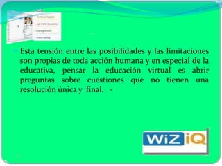  Esta tensión entre las posibilidades y las limitaciones
 son propias de toda acción humana y en especial de la
 educativa, pensar la educación virtual es abrir
 preguntas sobre cuestiones que no tienen una
 resolución única y final. -
 
