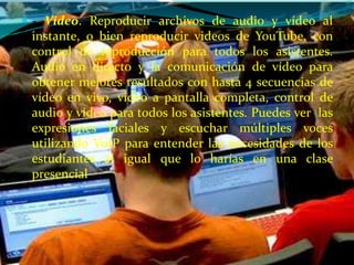  - Video. Reproducir archivos de audio y vídeo al
 instante, o bien reproducir videos de YouTube, con
 control de reproducción para todos los asistentes.
 Audio en directo y la comunicación de vídeo para
 obtener mejores resultados con hasta 4 secuencias de
 vídeo en vivo, video a pantalla completa, control de
 audio y vídeo para todos los asistentes. Puedes ver las
 expresiones faciales y escuchar múltiples voces
 utilizando VoIP para entender las necesidades de los
 estudiantes al igual que lo harías en una clase
 presencial
 