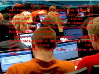 -    Chat.    El    chat    de   texto   posibilita
  una comunicación fácil y eficaz para dialogar y
  formular cuestiones y compartir las notas del
  presentador      mientras     se     realiza    la
  presentación. La comunicación en tiempo real
  con chat privado, chat de grupo, emoticonosy
  fuentes en distintos colores.
 - Compartir. Se puede compartir cualquier
  documentos, desde el interior del Aula Virtual
  como            archivos          –          PDF,
  Word, PowerPoint, Excel, vídeo y archivos de
  audio.
 