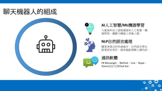 聊天機器人的組成
AI人工智慧/ML機器學習
大量資料加上雲端運算和人工智慧、機
器學習，讓聊天機器人更像人類。
NLP自然語言處理
隨著演算法的快速進步、自然語言學也
跟著認知更好，越來越能理解人類的話。
通訊軟體
FB Messanger、WeChat、Line、Skype、
Teams紛紛支援Chat bot。
 