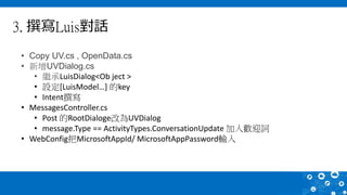 3. 撰寫Luis對話
• Copy UV.cs , OpenData.cs
• 新增UVDialog.cs
• 繼承LuisDialog<Ob ject >
• 設定[LuisModel…] 的key
• Intent撰寫
• MessagesController.cs
• Post 的RootDialoge改為UVDialog
• message.Type == ActivityTypes.ConversationUpdate 加入歡迎詞
• WebConfig把MicrosoftAppId/ MicrosoftAppPassword輸入
 