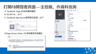 打開FB開發者頁面---主控版，作資料查詢
A. Facebook Page ID:粉絲專頁編號
B. FB APP ID ：以下
C. Facebook App Secret:應用程式密鑰：以下
D:Page Access Token: FB 粉絲專頁存取權杖
 