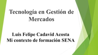 Luis Felipe Cadavid Acosta
Mi contexto de formación SENA
Tecnología en Gestión de
Mercados
 