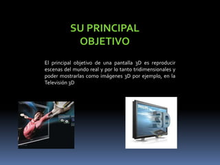 SU PRINCIPAL OBJETIVOEl principal objetivo de una pantalla 3D es reproducir escenas del mundo real y por lo tanto tridimensionales y poder mostrarlas como imágenes 3D por ejemplo, en la Televisión 3D
