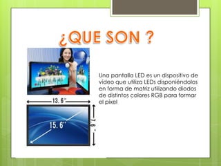¿QUE SON ?Una pantalla LED es un dispositivo de vídeo que utiliza LEDs disponiéndolos en forma de matriz utilizando diodos de distintos colores RGB para formar el píxel