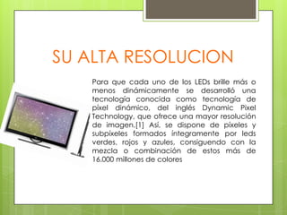 SU ALTA RESOLUCIONPara que cada uno de los LEDs brille más o menos dinámicamente se desarrolló una tecnología conocida como tecnología de píxel dinámico, del inglés Dynamic Pixel Technology, que ofrece una mayor resolución de imagen.[1] Así, se dispone de píxeles y subpíxeles formados íntegramente por leds verdes, rojos y azules, consiguendo con la mezcla o combinación de estos más de 16.000 millones de colores