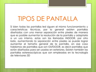 TIPOS DE PANTALLASi bien todas las pantallas led siguen el mismo funcionamiento y caracteristicas técnicas, por lo general existen pantallas diseñadas con una menor separación entre pixeles de manera que es posible aumentar la resolución de la pantalla y adaptarla a un uso interno, estas son las llamadas INDOOR, por otro lado, aumentando la separación entre pixeles se puede lograr aumentar el tamaño general de la pantalla, en ese caso hablamos de pantallas que son OUTDOOR, es decir pantallas que están diseñadas para ser usadas en exteriores. Existen también las pantallas estereoscópicas que son empleadas en la tecnología de televisores 3D