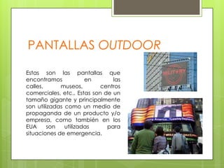 PANTALLAS OUTDOOREstas son las pantallas que encontramos en las calles, museos, centros comerciales, etc.. Estas son de un tamaño gigante y principalmente son utilizadas como un medio de propaganda de un producto y/o empresa, como también en los EUA son utilizadas  para situaciones de emergencia.