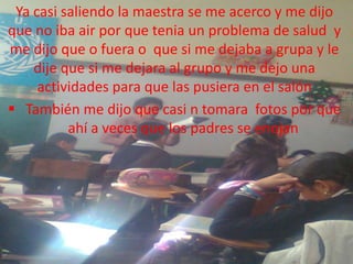 Ya casi saliendo la maestra se me acerco y me dijo
que no iba air por que tenia un problema de salud y
me dijo que o fuera o que si me dejaba a grupa y le
    dije que si me dejara al grupo y me dejo una
     actividades para que las pusiera en el salón
 También me dijo que casi n tomara fotos por que
          ahí a veces que los padres se enojan
 