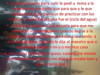  Cuando tocaron para salir le pedí u tema a la
     maestra me pregunto que para que y le que
   mañana me diera permiso de practicar con los
  niños y si me lo dio el tema fue el (ciclo del agua)
  Ese día me tocaba ir a la escuela para que me
    revisaran mi planeaciones cuando llegue a la
  normal el maestro Edmar les estaba revisando a
  mis compañeras después le dije al maestro que si
       me podría revisar a mi y o me hiso caso
 Me reviso hasta que el quiso, cuando me estaba
 revisando le marcaron y me dijo que estaba bien y
                  que se tenia que ir
 