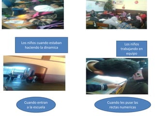 Los niños cuando estaban              Los niños
  haciendo la dinamica             trabajando en
                                       equipo




 Cuando entran             Cuando les puse las
  a la escuela              rectas numericas
 