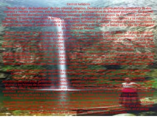 Centros turísticos
    "Templo Virgen de Guadalupe" de tipo colonial, religioso. Destaca su amplia portada compuesta de dos
  cuerpos y remate mixtilíneo, éste último flanqueado por campanarios de diferente proporción. En general
     los elementos distintivos son las columnas toscanas, desplantadas en grupos de tres, sobre un mismo
    pedestal. El interior tiene planta basílica, cuyas naves se separan por pilares cruciformes y se cubren con
 bóvedas de lunetos, de pañuelo y cúpula sobre tambor. Sobresale el retablo principal de estilo necoclásico y
unas pinturas alusivas a la aparición de la Virgen; semejantes a de las que se hallan en la Villa de Guadalupe,
                                               en la Ciudad de México.
   "Palacio Municipal" de tipo colonial, civil. Edificio de dos niveles construido en 1890. Su fachada presenta
 como única decoración el almohadillo de cantera, que nos recuerda los palacios renacentistas. En el primer
   nivel sobresale el portal con arcos escarzanos, sobre pilares de sección cuadrada; en el segundo se separa
  por un cornisamento y en el se distribuyen puertas adinteladas con balcón y frontón curvo. El remate de la
fachada lo constituye su techumbre de teja. En el interior y en el segundo nivel destacan tres pinturas al óleo
                 de pintores locales que se localizan en un espacioso corredor con arcos ojivales.
 "Capilla del señor de Esquipulas" de tipo colonial, religioso. Se encuentra en el extremo Norte del atrio de la
  parroquia laterense y su construcción data de 1803. La fachada principal se constituye de una sola portada
  barroca, flanqueada por dos torres. La portada consta de dos cuerpos y remate mixtilíneo. En ella destacan
  las columnas salomónicas que forman intercolumnios con nichos vacíos en ambos lados del acceso y de la
                                                    ventana coral.
     En el interior tiene planta de cruz latina cubierta con bóveda de cañón corrido y cúpula de gajos sobre
        tambor y pechinas. Digno de mención es su retablo neoclásico que aloja al Señor de Esquipulas.
         "Plaza de la Constitución" de tipo parque nacional. Agradable sitio de reunión de los lugareños,
acondicionado con áreas jardinadas y arboladas, andadores y bancas de hierro. Destaca al centro el obelisco
   alusivo a los héroes de Zacapoaxtla, defensores de la patria en los fuertes de Loreto y Guadalupe, el 5 de
    Mayo de 1862. Se trata de una columna en cuya cúspide se encuentran los símbolos patrios y restos del
 auténtico armamento utilizado en la batalla. Cercano a ésta se levantan sobre el pedestal la escultura de un
  personaje que representa a la raza Zacapoaxtla. Se halla también el monumento de Don Benito Juárez y el
         Profesor Manuel Molina Betancourt, hijo ilustre de Zacapoaxtla y pionero de la educación rural.
 "Cascada de la Gloria" de tipo cuerpo de agua interior, cascadas. Se localiza en el río Apulco, su caída forma
   una gran poza en la que el agua adquiere tonalidades de color verde transparente. Tiene una altura de 35
      metros. Está ubicada en la Sierra Norte de Puebla, en la carretera Puebla-Cuetzalan s/n, en el paraje
                       denominado Apulco que se encuentra a diez minutos de Zacapoaxtla.
 