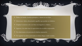  Padres de familia: inculcar principios y valores en sus hijos.
 Seleccionar videos, descartando aquellos que puedan ser dañinos.
 Emplear la internet solo con fines investigativos y lúdicos.
 Ingresar a las redes bajo la supervisión de un adulto responsable.
 No relacionarse con personas de dudosa reputación.
 No registrar tus datos personales en chats, blogs o redes sociales.
RECOMENDACIONES
PARA HACER
 