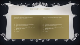 ¿Para qué utilizas las redes sociales?
(Puedes elegir más de una opción)
CUESTIONARIO
PARA EVALUAR
a) Para estar en contacto con mis amigos
b) Para conocer gente nueva
c) Para contactar con amigos a los que hace
tiempo que no veo
d) Para ligar
e) Otras
¿Con qué frecuencia utilizas las redes
sociales?
a) Para estar en contacto con mis amigos
b) Para conocer gente nueva
c) Para contactar con amigos a los que hace
tiempo que no veo
d) Para ligar
e) Otras
 