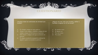¿Aceptas todas las solicitudes de amistad que
recibes?
CUESTIONARIO
PARA EVALUAR
a) Sí, siempre, aunque no sepa quién es
b) Acepto a mis amigos, y también a amigos de mis
amigos, aunque no los conozca en persona
c) Sólo acepto a amigos a los que ya conozco en
persona
d) En alguna ocasión he aceptado la solicitud de
alguien a quien no conocía en persona
¿Alguna vez has visto que insultan, dañan o
humillan a alguien en la red social?
a) Sí, muchas veces
b) Sí, alguna vez
c) No, casi nunca
d) No, nunca
 