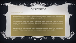 RESULTADOS
Resequedad en los ojos, dolores musculares, fatiga, mareos, migraña, estrés, síndrome de
túnel carpiano, aislamiento social, dependencia y adicción.
Muchos jóvenes pasan entre cuatro y ocho horas diarias conectados, lo que les impide
realizar otras actividades: académicas, deportivas, lúdicas, descanso, e incluso compartir
en familia.
Facebook es la red social con mayor número de usuarios (aprox. 750 millones de
usuarios) y Twitter es más usado por personas universitarias y profesionales.
ENFERMEDADES
PARA LEER
 