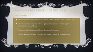  Brinda información sobre novedades, tareas, salidas o noticias sobre su círculo social.
 Youtube: permite compartir videos y aprender sobre temas variados: inglés,
matemáticas, manualidades.
 Sentirse social es fundamental dentro del desarrollo humano.
 Amplía la cosmovisión del joven: permite conocer puntos de vista diferentes.
IMPACTO POSITIVO
RAZONES PARA EMPLEAR REDES SOCIALES
PARA LEER
 