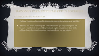  Facilita el chantaje y el intercambio de material pornográfico por parte de pedófilos.
 Perjudica una buena escritura por la cantidad de horas que los jóvenes pasan allí
leyendo y escribiendo sin usar tildes, omitiendo reglas ortográficas y abreviando
palabras: bueno:bno; bien:bn; que:qe; como estas:komo tas; que más:qe +.
CONSECUENCIAS NEGATIVAS
RAZONES PARA EMPLEAR REDES SOCIALES
PARA LEER
 