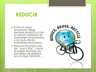REDUCIR
 Evitar el sobre
envasado. Elegir
siempre productos con
la menor cantidad de
embalajes innecesarios
y los que utilicen
materiales reciclados.
 Reducir los productos
de “usar y tirar”, como
el papel aluminio, las
bandejas de plástico,
los envases tetrabrik….
 