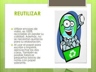 REUTILIZAR
 Utilizar envases de
vidrio, es 100%
reciclable sin perder su
calidad. Además, no
se necesitan químicos
para su elaboración.
 Al usar el papel para
escribir o imprimir,
aprovechar las dos
caras. También es
posible fabricar
pequeños blocks de
notas con papel
sobrante.
 