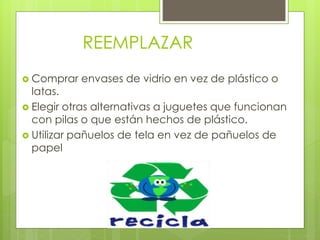 REEMPLAZAR
 Comprar envases de vidrio en vez de plástico o
latas.
 Elegir otras alternativas a juguetes que funcionan
con pilas o que están hechos de plástico.
 Utilizar pañuelos de tela en vez de pañuelos de
papel
 