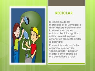 RECICLAR
El reciclado de los
materiales es el último paso
antes del pre tratamiento y
la eliminación de los
residuos. Reciclar significa
utilizar un residuo para
obtener un producto similar
al originario
Para residuos de carácter
orgánico: pueden ser
“compostados” para ser
usados como abono de
uso domiciliario o rural.
 