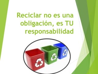 Reciclar no es una
obligación, es TU
responsabilidad
 