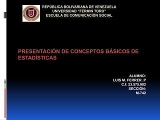 REPÚBLICA BOLIVARIANA DE VENEZUELA
UNIVERSIDAD “FERMIN TORO”
ESCUELA DE COMUNICACIÓN SOCIAL
PRESENTACIÓN DE CONCEPTOS BÁSICOS DE
ESTADÍSTICAS
ALUMNO:
LUIS M. FERRER. P
C.I: 23.575.982
SECCIÓN:
M-742
 