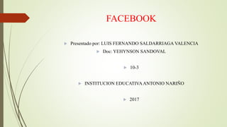 FACEBOOK
 Presentado por: LUIS FERNANDO SALDARRIAGA VALENCIA
 Doc: YEHYNSON SANDOVAL
 10-3
 INSTITUCION EDUCATIVAANTONIO NARIÑO
 2017
 