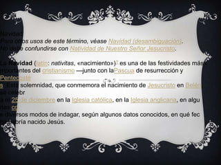 Navidad
Para otros usos de este término, véase Navidad (desambiguación).
No debe confundirse con Natividad de Nuestro Señor Jesucristo.

La Navidad (latín: nativitas, «nacimiento»)? es una de las festividades más i
mportantes del cristianismo —junto con laPascua de resurrección y
Pentecosté
s. Esta solemnidad, que conmemora el nacimiento de Jesucristo en Belén,
se celebr
a el 25 de diciembre en la Iglesia católica, en la Iglesia anglicana, en algu
nas co
e diversos modos de indagar, según algunos datos conocidos, en qué fec
ha habría nacido Jesús.
 