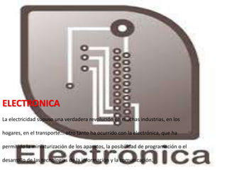 ELECTRONICA
La electricidad supuso una verdadera revolución en muchas industrias, en los
hogares, en el transporte... otro tanto ha ocurrido con la electrónica, que ha
permitido la miniaturización de los aparatos, la posibilidad de programación o el
desarrollo de las tecnologías de la información y la comunicación.
 