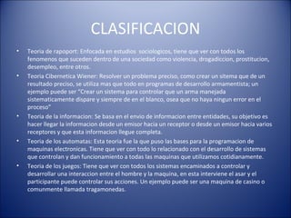 CLASIFICACION Teoria de rapoport: Enfocada en estudios  sociologicos, tiene que ver con todos los fenomenos que suceden dentro de una sociedad como violencia, drogadiccion, prostitucion, desempleo, entre otros. Teoria Cibernetica Wiener: Resolver un problema preciso, como crear un sitema que de un resultado preciso, se utiliza mas que todo en programas de desarrollo armamentista; un ejemplo puede ser “Crear un sistema para controlar que un arma manejada sistematicamente dispare y siempre de en el blanco, osea que no haya ningun error en el proceso” Teoria de la informacion: Se basa en el envio de informacion entre entidades, su objetivo es hacer llegar la informacion desde un emisor hacia un receptor o desde un emisor hacia varios receptores y que esta informacion llegue completa. Teoria de los automatas: Esta teoria fue la que puso las bases para la programacion de maquinas electronicas. Tiene que ver con todo lo relacionado con el desarrollo de sistemas que controlan y dan funcionamiento a todas las maquinas que utilizamos cotidianamente. Teoria de los juegos: Tiene que ver con todos los sistemas encaminados a controlar y desarrollar una interaccion entre el hombre y la maquina, en esta interviene el asar y el participante puede controlar sus acciones. Un ejemplo puede ser una maquina de casino o comunmente llamada tragamonedas. 
