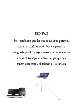 RED PAN 
Se establece que las redes de área personal son una configuración básica personal integrada por los dispositivos que se sitúan en la casa el trabajo, el carro, el parque y el centro comercial, el teléfono, la tableta. 
 