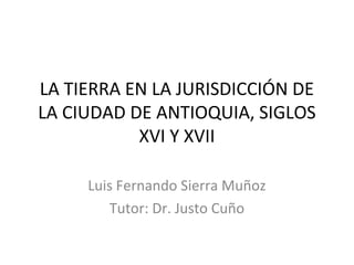 LA TIERRA EN LA JURISDICCIÓN DE
LA CIUDAD DE ANTIOQUIA, SIGLOS
XVI Y XVII
Luis Fernando Sierra Muñoz
Tutor: Dr. Justo Cuño
 