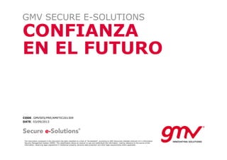 CONFIANZA
EN EL FUTURO
GMV SECURE E-SOLUTIONS
CODE: GMVSES/PRE/AMETIC201309
DATE: 03/09/2013
The information contained in this document has been classified to a level of "Unclassified", according to GMV Soluciones Globales Internet S.A.'s Information
Security Management System (ISMS). This classification allows its receiver to use and redistribute the information, making reference to the source of the
information; observing legal regulations in intellectual property, personal data protection and other legal requirements where applicable.
 