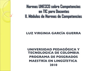 Normas UNESCO sobre Competencias  en TIC para Docentes II. Módulos de Normas de Competencias LUZ VIRGINIA GARCÍA GUERRA UNIVERSIDAD PEDAGÓGICA Y TECNOLOGICA DE COLOMBIA PROGRAMA DE POSGRADOS MAESTRÍA EN LINGÜÍSTICA  2010 