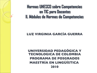 Normas UNESCO sobre Competencias en TIC para Docentes II. Módulos de Normas de Competencias LUZ VIRGINIA GARCÍA GUERRA UNIVERSIDAD PEDAGÓGICA Y TECNOLOGICA DE COLOMBIA PROGRAMA DE POSGRADOS MAESTRÍA EN LINGÜÍSTICA 2010
