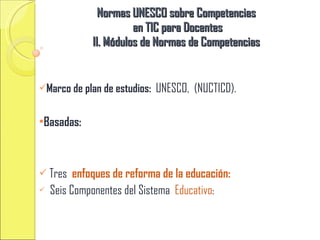 Normas UNESCO sobre Competencias en TIC para Docentes II. Módulos de Normas de Competencias Marco de plan de estudios: UNESCO, (NUCTICD). Basadas: Tres enfoques de reforma de la educación: Seis Componentes del Sistema Educativo :