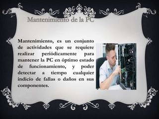 Mantenimiento, es un conjunto
de actividades que se requiere
realizar periódicamente para
mantener la PC en óptimo estado
de funcionamiento, y poder
detectar a tiempo cualquier
indicio de fallas o daños en sus
componentes.
 