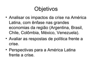 Objetivos Analisar os impactos da crise na América Latina, com ênfase nas grandes economias da região (Argentina, Brasil, Chile, Colômbia, México, Venezuela). Avaliar as respostas de política frente a crise. Perspectivas para a América Latina frente a crise. 